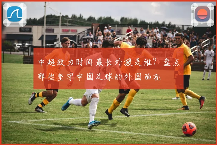 中超效力时间最长外援是谁？盘点那些坚守中国足球的外国面孔