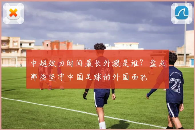 中超效力时间最长外援是谁？盘点那些坚守中国足球的外国面孔