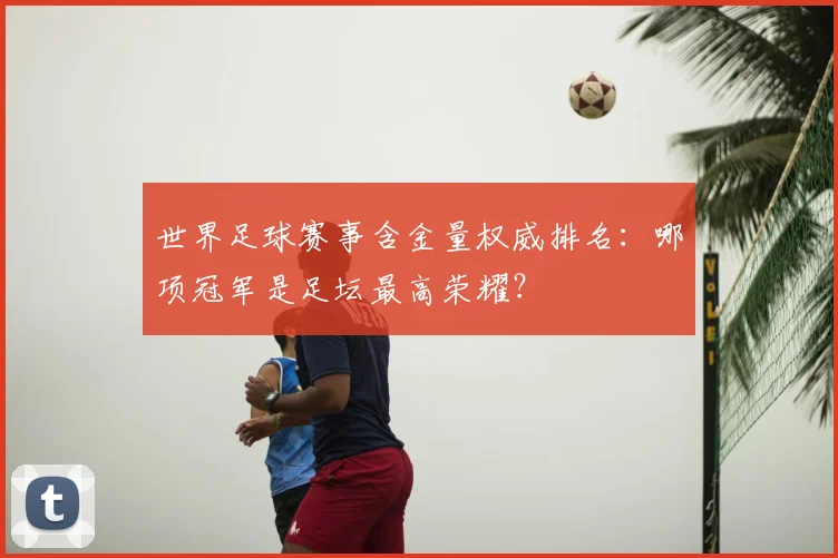 世界足球赛事含金量权威排名：哪项冠军是足坛最高荣耀？