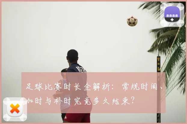 足球比赛时长全解析：常规时间、加时与补时究竟多久结束？