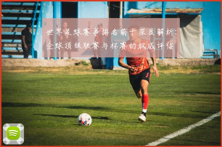 世界足球赛事排名前十深度解析:全球顶级联赛与杯赛的权威评估